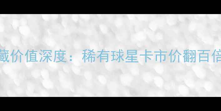 图片 06赛季球星卡收藏价值深度：稀有球星卡市价翻百倍背后的投资逻辑