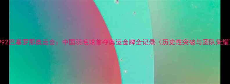 图片 1992巴塞罗那奥运会：中国羽毛球首夺奥运金牌全记录（历史性突破与团队荣耀）
