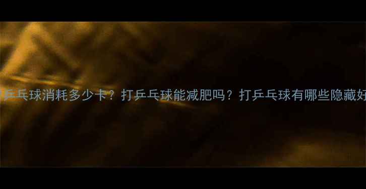 图片 1小时乒乓球消耗多少卡？打乒乓球能减肥吗？打乒乓球有哪些隐藏好处？