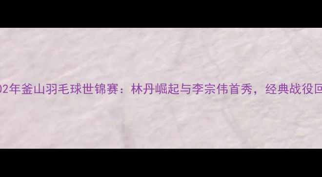 图片 2002年釜山羽毛球世锦赛：林丹崛起与李宗伟首秀，经典战役回顾