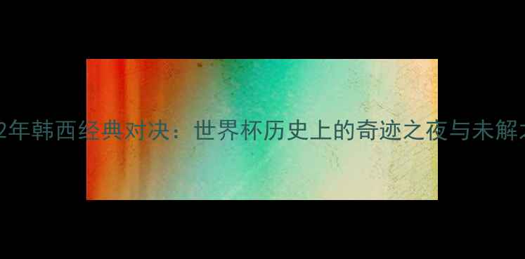 图片 2002年韩西经典对决：世界杯历史上的奇迹之夜与未解之谜