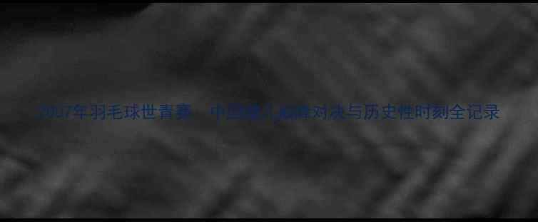图片 2007年羽毛球世青赛：中国健儿巅峰对决与历史性时刻全记录