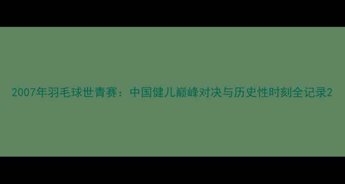 图片 2007年羽毛球世青赛：中国健儿巅峰对决与历史性时刻全记录2