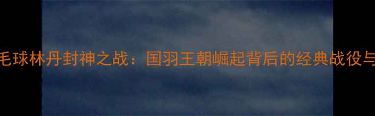 图片 2007年羽毛球林丹封神之战：国羽王朝崛起背后的经典战役与传奇人生