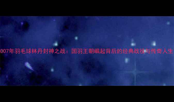 图片 2007年羽毛球林丹封神之战：国羽王朝崛起背后的经典战役与传奇人生1