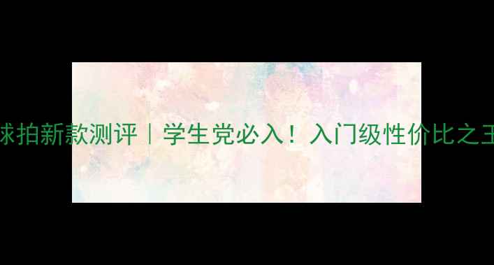 图片 456U羽毛球拍新款测评｜学生党必入！入门级性价比之王怎么选？