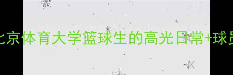图片 CAAU校队天团！北京体育大学篮球生的高光日常+球员档案全公开🏀📚