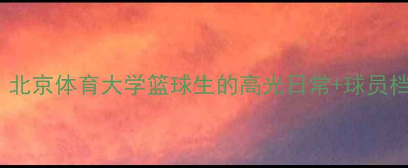 图片 CAAU校队天团！北京体育大学篮球生的高光日常+球员档案全公开🏀📚2