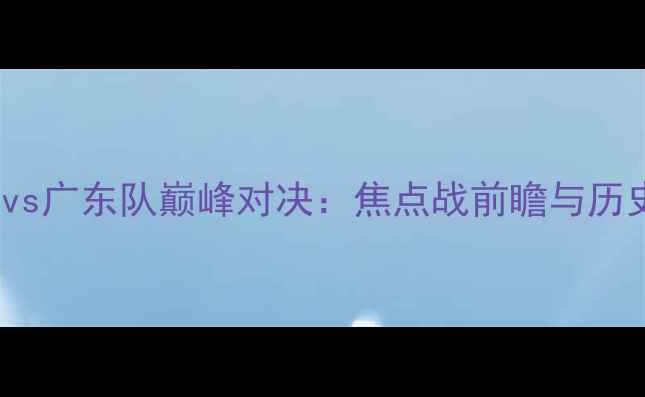 图片 CBA山东队vs广东队巅峰对决：焦点战前瞻与历史交锋深度