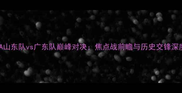 图片 CBA山东队vs广东队巅峰对决：焦点战前瞻与历史交锋深度2