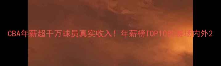 图片 CBA年薪超千万球员真实收入！年薪榜TOP10的赛场内外2