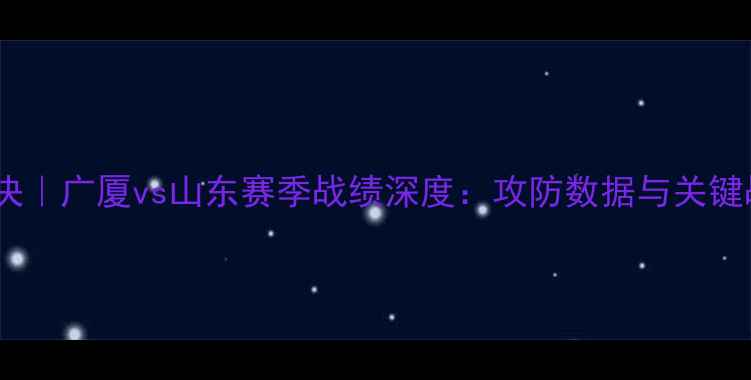 图片 CBA焦点对决｜广厦vs山东赛季战绩深度：攻防数据与关键战役全复盘