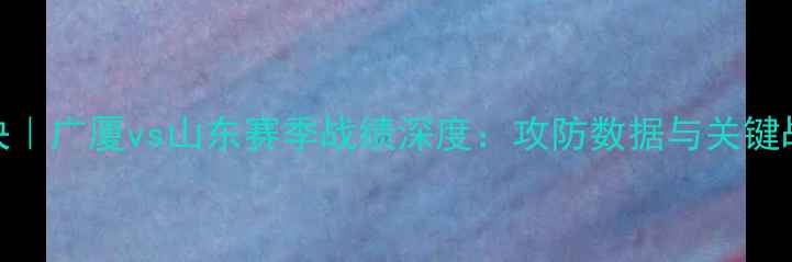 图片 CBA焦点对决｜广厦vs山东赛季战绩深度：攻防数据与关键战役全复盘2