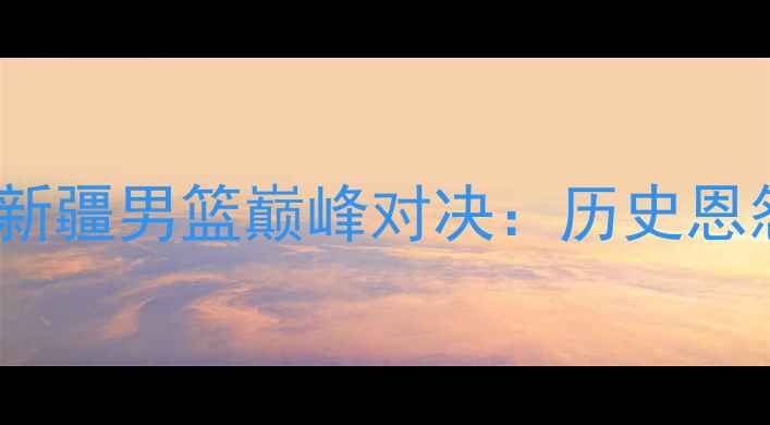 图片 CBA焦点战！广东东莞银行vs新疆男篮巅峰对决：历史恩怨+新王争霸，这场必须看！1