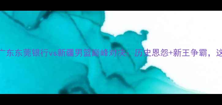 图片 CBA焦点战！广东东莞银行vs新疆男篮巅峰对决：历史恩怨+新王争霸，这场必须看！2