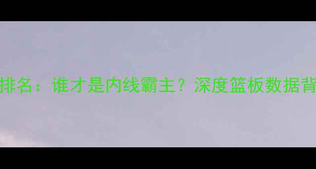 图片 CBA球员总篮板排名：谁才是内线霸主？深度篮板数据背后的战术价值2