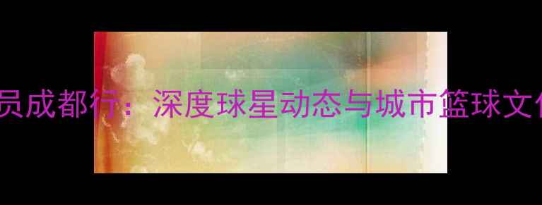 图片 CBA球员成都行：深度球星动态与城市篮球文化互动