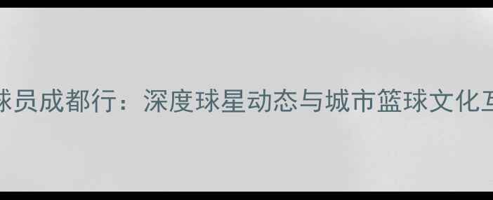 图片 CBA球员成都行：深度球星动态与城市篮球文化互动2