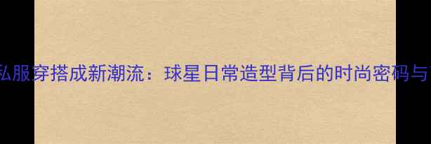 图片 CBA球员私服穿搭成新潮流：球星日常造型背后的时尚密码与商业价值
