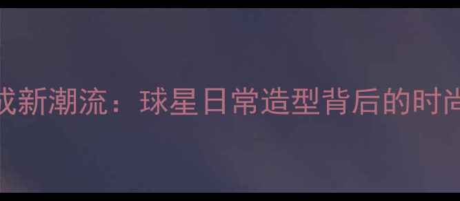 图片 CBA球员私服穿搭成新潮流：球星日常造型背后的时尚密码与商业价值1