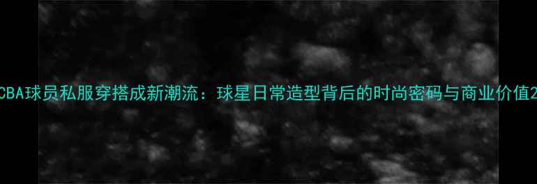 图片 CBA球员私服穿搭成新潮流：球星日常造型背后的时尚密码与商业价值2