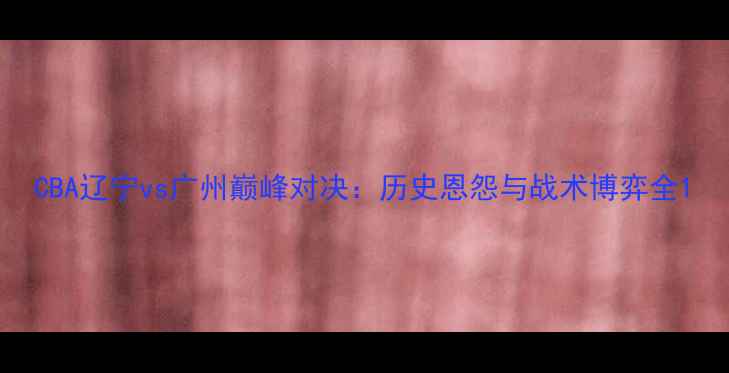 图片 CBA辽宁vs广州巅峰对决：历史恩怨与战术博弈全1