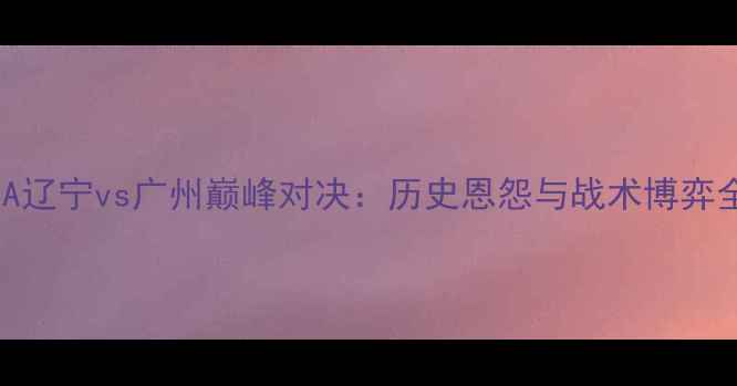 图片 CBA辽宁vs广州巅峰对决：历史恩怨与战术博弈全2