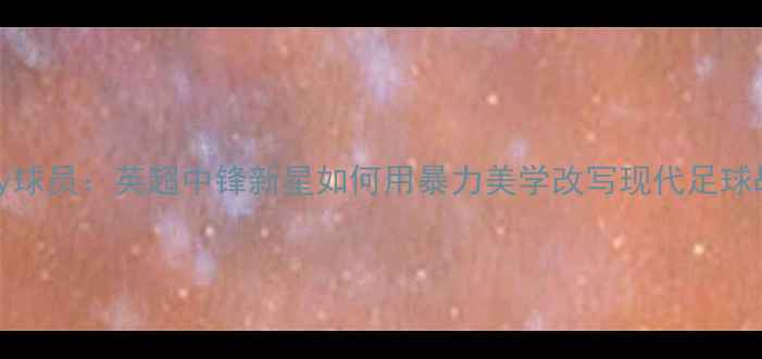 图片 Hennessey球员：英超中锋新星如何用暴力美学改写现代足球战术体系1