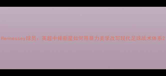 图片 Hennessey球员：英超中锋新星如何用暴力美学改写现代足球战术体系2
