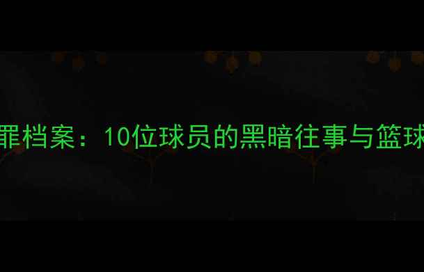 图片 NBA球员犯罪档案：10位球员的黑暗往事与篮球人生🏀🔥2