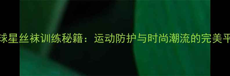 图片 NBA球星丝袜训练秘籍：运动防护与时尚潮流的完美平衡2