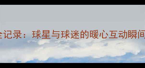 图片 NBA球星球迷见面会全记录：球星与球迷的暖心互动瞬间（含独家高清组图）