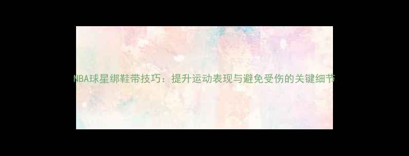 图片 NBA球星绑鞋带技巧：提升运动表现与避免受伤的关键细节