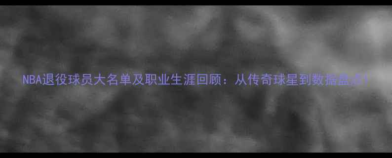 图片 NBA退役球员大名单及职业生涯回顾：从传奇球星到数据盘点1
