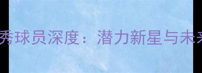 图片 NBA选秀新秀球员深度：潜力新星与未来球星盘点