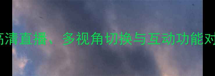 图片 PPTV体育赛事VS其他平台：高清直播、多视角切换与互动功能对比评测（附最新观赛指南）2