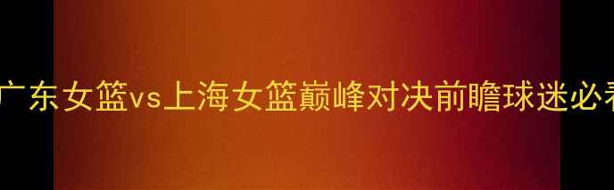 图片 WCBA焦点战：广东女篮vs上海女篮巅峰对决前瞻球迷必看攻防战术全1