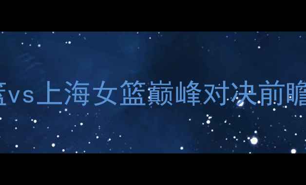图片 WCBA焦点战：广东女篮vs上海女篮巅峰对决前瞻球迷必看攻防战术全2