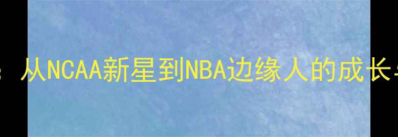 图片 gbarry球员职业发展全：从NCAA新星到NBA边缘人的成长与挑战（含最新数据）2