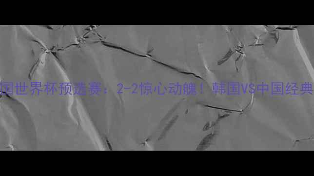 图片 ⚽韩国VS中国世界杯预选赛：2-2惊心动魄！韩国VS中国经典战役全回顾