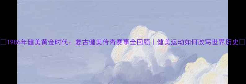 图片 ✨1986年健美黄金时代：复古健美传奇赛事全回顾｜健美运动如何改写世界历史🏆