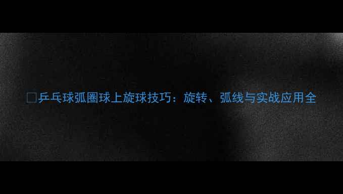 图片 ✨乒乓球弧圈球上旋球技巧：旋转、弧线与实战应用全