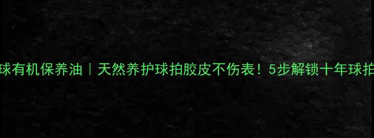 图片 ✨乒乓球有机保养油｜天然养护球拍胶皮不伤表！5步解锁十年球拍寿命🌿