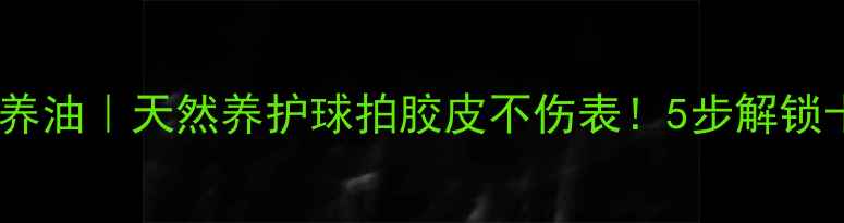 图片 ✨乒乓球有机保养油｜天然养护球拍胶皮不伤表！5步解锁十年球拍寿命🌿2