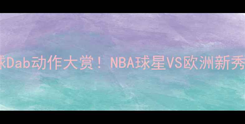 图片 ✨全网最全篮球Dab动作大赏！NBA球星VS欧洲新秀谁更炸裂？💥1