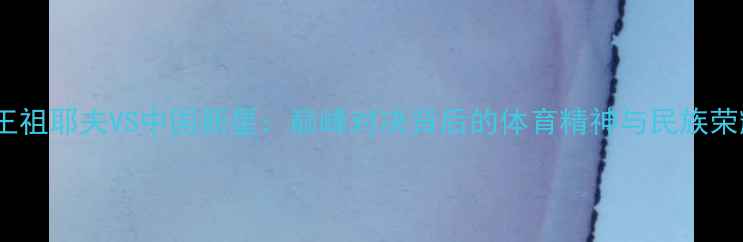 图片 ✨拳王祖耶夫VS中国新星：巅峰对决背后的体育精神与民族荣耀🔥2