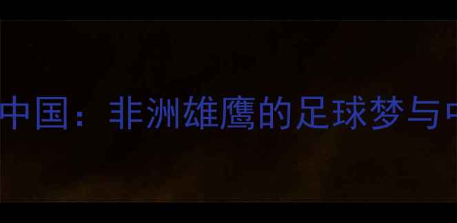 图片 ✨科特迪瓦国脚留洋中国：非洲雄鹰的足球梦与中国联赛生存实录🌟1