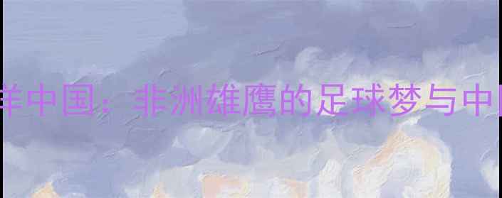 图片 ✨科特迪瓦国脚留洋中国：非洲雄鹰的足球梦与中国联赛生存实录🌟2