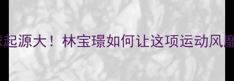 图片 ✨羽毛球起源大！林宝璟如何让这项运动风靡全球？2