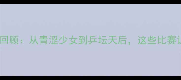 图片 ✨邓亚萍经典战役回顾：从青涩少女到乒坛天后，这些比赛让你热血沸腾！🔥1